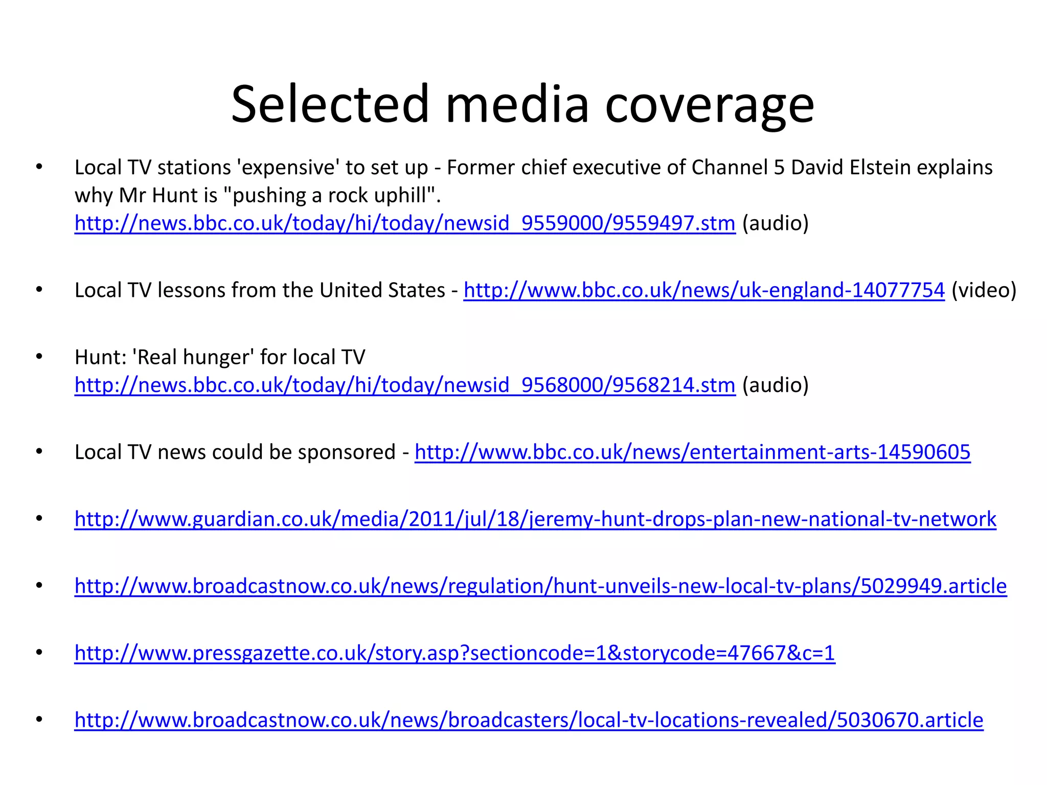 Selected media coverageLocal TV stations 'expensive' to set up - Former chief executive of Channel 5 David Elstein explains why Mr Hunt is "pushing a rock uphill". http://news.bbc.co.uk/today/hi/today/newsid_9559000/9559497.stm (audio)Local TV lessons from the United States - http://www.bbc.co.uk/news/uk-england-14077754 (video)Hunt: 'Real hunger' for local TV http://news.bbc.co.uk/today/hi/today/newsid_9568000/9568214.stm (audio) Local TV news could be sponsored - http://www.bbc.co.uk/news/entertainment-arts-14590605http://www.guardian.co.uk/media/2011/jul/18/jeremy-hunt-drops-plan-new-national-tv-networkhttp://www.broadcastnow.co.uk/news/regulation/hunt-unveils-new-local-tv-plans/5029949.articlehttp://www.pressgazette.co.uk/story.asp?sectioncode=1&storycode=47667&c=1http://www.broadcastnow.co.uk/news/broadcasters/local-tv-locations-revealed/5030670.article