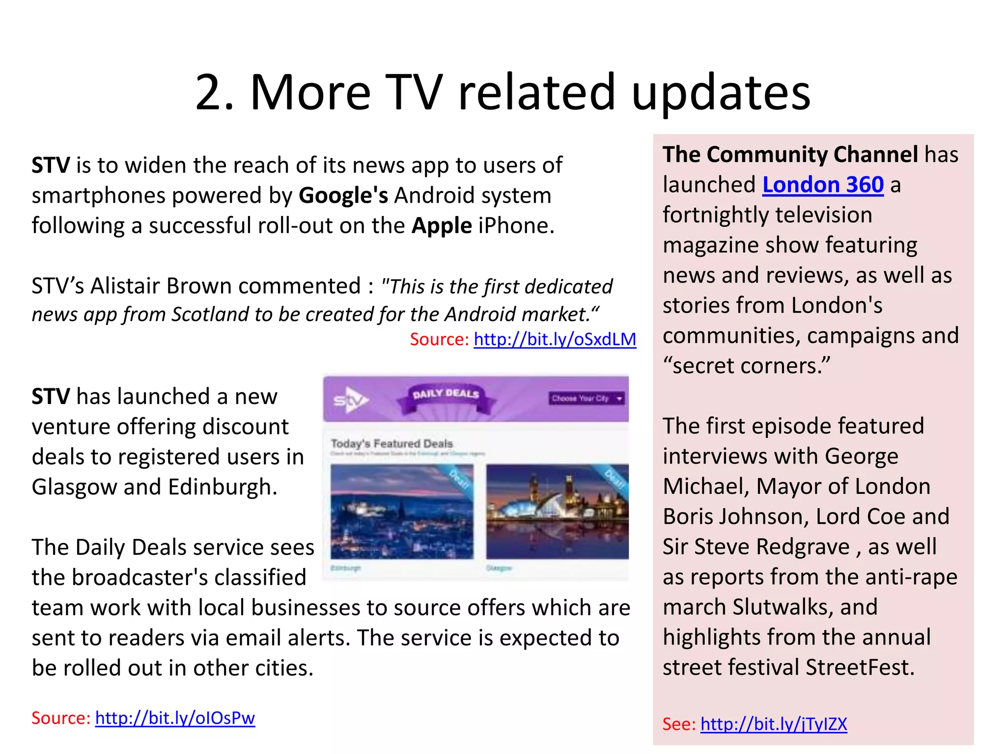 2. More TV related updatesThe Community Channel has launchedLondon 360a fortnightly television magazine show featuring news and reviews, as well as stories from London's communities, campaigns and “secret corners.” The first episode featured interviews with George Michael, Mayor of London Boris Johnson, Lord Coe and Sir Steve Redgrave , as well asreports from the anti-rape march Slutwalks, and  highlights from the annual street festival StreetFest. See: http://bit.ly/jTyIZXSTV is to widen the reach of its news app to users of smartphones powered by Google's Android system following a successful roll-out on the AppleiPhone. STV’s Alistair Brown commented : "This is the first dedicated news app from Scotland to be created for the Android market.“Source: http://bit.ly/oSxdLMSTV has launched a new venture offering discount deals to registered users in Glasgow and Edinburgh. The Daily Deals service sees the broadcaster's classified team work with local businesses to source offers which are sent to readers via email alerts. The service is expected to be rolled out in other cities.Source:http://bit.ly/oIOsPw