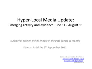 Hyper-Local Media Update:Emerging activity and evidence June 11 - August 11 A personal take on things of note in the past couple of months Damian Radcliffe, 5th September 2011 Comments and feedback welcome: damian.radcliffe@ofcom.org.uk damian.radcliffe@gmail.com   @mrdamian76   