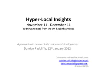 Hyper-Local Insights
        November 11 - December 11
    20 things to note from the UK & North America




A personal take on recent discussions and developments
     Damian Radcliffe, 12th January 2012

                                  Comments and feedback welcome:
                                    damian.radcliffe@ofcom.org.uk
                                     damian.radcliffe@gmail.com
                                                    @mrdamian76
 