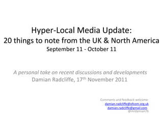 Hyper-Local Media Update:
20 things to note from the UK & North America
               September 11 - October 11


  A personal take on recent discussions and developments
         Damian Radcliffe, 17th November 2011


                                     Comments and feedback welcome:
                                       damian.radcliffe@ofcom.org.uk
                                        damian.radcliffe@gmail.com
                                                       @mrdamian76
 