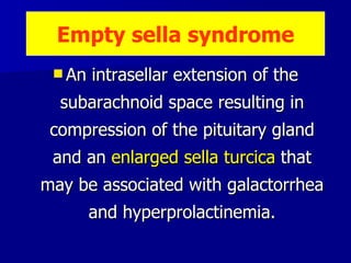 An intrasellar extension of the subarachnoid space resulting in compression of the pituitary gland and an  enlarged sella turcica  that may be associated with galactorrhea and hyperprolactinemia. Empty sella syndrome 