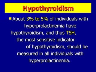 Hypothyroidism About  3% to 5%  of individuals with hyperprolactinemia have hypothyroidism, and thus  TSH ,  the most sensitive indicator  of hypothyroidism, should be measured in all individuals with hyperprolactinemia.  