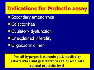 Secondary amenorrhea Galactorrhea Ovulatory dysfunction Unexplained infertility Oligospermic men Indications for  Prolactin  assay Not all hyperprolactinemic patients display galactorrhea and galactorrhea can be seen with normal prolactin level  