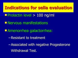 Indications for sella evaluation Prolactin level  > 100 ng/ml  Nervous manifestations Amenorrhea galactorrhea: Resistant to treatment Associated with negative Progesterone Withdrawal Test. 
