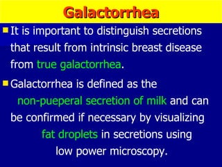 Galactorrhea It is important to distinguish secretions that result from intrinsic breast disease from  true galactorrhea . Galactorrhea is defined as the  non-pueperal secretion of milk  and can be confirmed if necessary by visualizing  fat droplets  in secretions using  low power microscopy. 