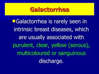 Galactorrhea is rarely seen in intrinsic breast diseases, which are usually associated with  purulent, clear, yellow (serous), multicoloured or sanguinous  discharge. Galactorrhea 
