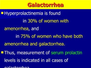 Hyperprolactinemia is found  in  30% of women with amenorrhea , and  in  75% of women who have both amenorrhea and galactorrhea. Thus, measurement of  serum prolactin  levels is indicated in all cases of galactorrhea. Galactorrhea 