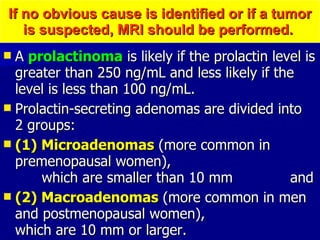 If no obvious cause is identified or if a tumor is suspected, MRI should be performed.  A  prolactinoma  is likely if the prolactin level is greater than 250 ng/mL and less likely if the level is less than 100 ng/mL.  Prolactin-secreting adenomas are divided into  2 groups:  (1) Microadenomas  (more common in premenopausal women),  which are smaller than 10 mm  and  (2) Macroadenomas  (more common in men and postmenopausal women),  which are 10 mm or larger.  