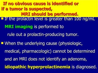 If the prolactin level is greater than 100 ng/mL  MRI imaging  is performed to  rule out a prolactin-producing tumor.  When the underlying cause (physiologic, medical, pharmacologic) cannot be determined and an MRI does not identify an adenoma,  idiopathic hyperprolactinemia  is diagnosed.  If no obvious cause is identified or  if a tumor is suspected,  MRI should be performed.   