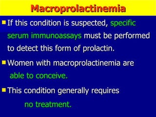 If this condition is suspected,  specific serum immunoassays  must be performed to detect this form of prolactin.  Women with macroprolactinemia are  able to conceive.  This condition generally requires  no treatment.   Macroprolactinemia 