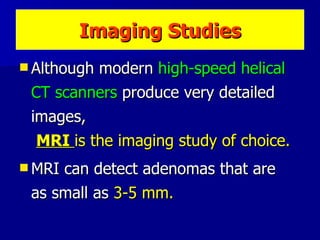 Imaging Studies Although modern  high-speed helical CT scanners  produce very detailed images,  MRI  is the imaging study of choice.   MRI can detect adenomas that are  as small as  3-5 mm.  