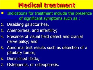 Indications for treatment include the presence of significant symptoms such as : Disabling galactorrhea,  Amenorrhea, and infertility;  Presence of visual field defect and cranial nerve palsy; and  Abnormal test results such as detection of a pituitary tumor,  Diminished libido,  Osteopenia, or osteoporesis. Medical treatment 
