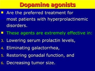 Dopamine agonists Are the preferred treatment for  most patients with hyperprolactinemic disorders.  These agents are extremely effective in:   Lowering serum prolactin levels,  Eliminating galactorrhea,  Restoring gonadal function, and  Decreasing tumor size.  