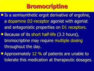 Bromocriptine Is a semisynthetic ergot derivative of ergoline, a  dopamine D2-receptor  agonist with agonist and antagonistic properties on  D1 receptors . Because of its  short half-life  (3.3 hours), bromocriptine may require  multiple dosing  throughout the day. Approximately  12 %  of patients are unable to tolerate this medication at therapeutic dosages. 