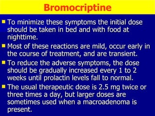 To minimize these symptoms the initial dose should be taken in bed and with food at nighttime.  Most of these reactions are mild, occur early in the course of treatment, and are transient.  To reduce the adverse symptoms, the dose should be gradually increased every 1 to 2 weeks until prolactin levels fall to normal.  The usual therapeutic dose is 2.5 mg twice or three times a day, but larger doses are sometimes used when a macroadenoma is present.  Bromocriptine 