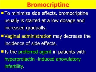 To minimize side effects, bromocriptine usually is started at a low dosage and increased gradually. Vaginal administration  may decrease the incidence of side effects. Is the  preferred agent  in patients with  hyperprolactin -induced anovulatory infertility . Bromocriptine 