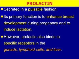 Secreted in a  pulsatile  fashion. Its primary function is to  enhance breast development  during pregnancy and to  induce lactation .  However, prolactin also binds to  specific receptors  in the  gonads, lymphoid cells, and liver. PROLACTIN 