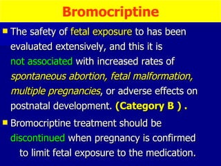 The safety of  fetal exposure  to has been evaluated extensively, and this it is  not associated  with increased rates of  spontaneous abortion, fetal malformation, multiple pregnancies , or adverse effects on postnatal development.  (Category B ) . Bromocriptine treatment should be  discontinued  when pregnancy is confirmed  to limit fetal exposure to the medication. Bromocriptine 