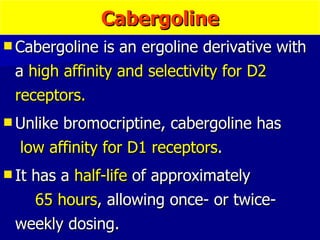 Cabergoline Cabergoline is an ergoline derivative with a  high affinity and selectivity for D2 receptors. Unlike bromocriptine, cabergoline has  low affinity for D1 receptors . It has a  half-life  of approximately  65 hours , allowing once- or twice-weekly dosing. 