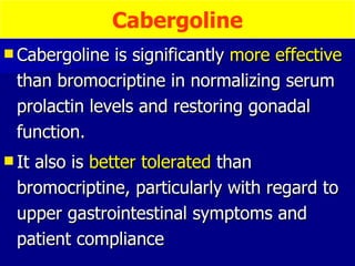 Cabergoline is significantly  more effective  than bromocriptine in normalizing serum prolactin levels and restoring gonadal function.  It also is  better tolerated  than bromocriptine, particularly with regard to upper gastrointestinal symptoms and patient compliance  Cabergoline 