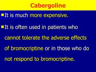 It is much  more expensive .  It is often used in patients who  cannot tolerate the adverse effects  of bromocriptine  or in those who do  not respond to bromocriptine .  Cabergoline 