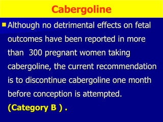 Although no detrimental effects on fetal outcomes have been reported in more than  300 pregnant women taking cabergoline, the current recommendation is to discontinue cabergoline one month before conception is attempted.  (Category B ) . Cabergoline 