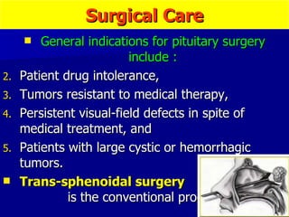 Surgical Care General indications for pituitary surgery include : Patient drug intolerance,  Tumors resistant to medical therapy,  Persistent visual-field defects in spite of medical treatment, and  Patients with large cystic or hemorrhagic tumors. Trans-sphenoidal surgery   is the conventional procedure.  