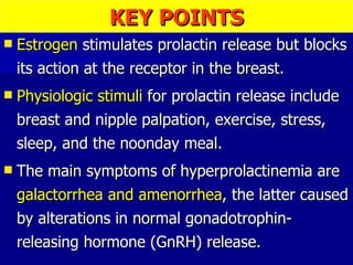 KEY POINTS Estrogen  stimulates prolactin release but blocks its action at the receptor in the breast. Physiologic stimuli  for prolactin release include breast and nipple palpation, exercise, stress, sleep, and the noonday meal. The main symptoms of hyperprolactinemia are  galactorrhea and amenorrhea , the latter caused by alterations in normal gonadotrophin-releasing hormone (GnRH) release. 