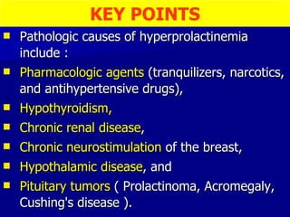 Pathologic causes of hyperprolactinemia include :  Pharmacologic agents  (tranquilizers, narcotics, and antihypertensive drugs),  Hypothyroidism,   Chronic renal disease ,  Chronic neurostimulation  of the breast,  Hypothalamic disease , and  Pituitary tumors  ( Prolactinoma, Acromegaly, Cushing's disease ). KEY POINTS 