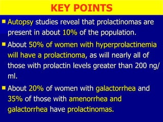 Autopsy  studies reveal that prolactinomas are present in about  10%  of the population. About  50% of women with hyperprolactinemia will have a prolactinoma , as will nearly all of those with prolactin levels greater than 200 ng/ml. About  20%  of women with  galactorrhea  and  35%  of those with  amenorrhea and galactorrhea  have  prolactinomas. KEY POINTS 