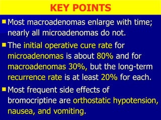 Most macroadenomas enlarge with time; nearly all microadenomas do not. The  initial operative cure rate  for  microadenomas  is about  80%  and for  macroadenomas 30%,  but the long-term  recurrence rate  is at least  20%  for each. Most frequent side effects of bromocriptine are  orthostatic hypotension, nausea, and vomiting . KEY POINTS 