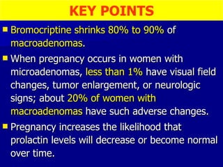 Bromocriptine   shrinks 80% to 90%  of  macroadenomas . When pregnancy occurs in women with microadenomas,  less than 1%  have visual field changes, tumor enlargement, or neurologic signs; about  20% of women with macroadenomas  have such adverse changes. Pregnancy increases the likelihood that prolactin levels will decrease or become normal over time. KEY POINTS 