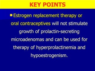 Estrogen replacement therapy or  oral contraceptives  will not stimulate growth of prolactin-secreting microadenomas and can be used for therapy of hyperprolactinemia and hypoestrogenism. KEY POINTS 