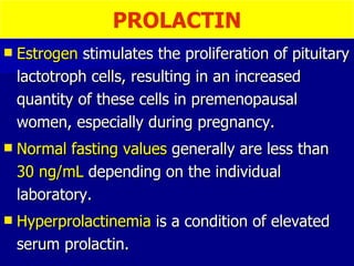 Estrogen  stimulates the proliferation of pituitary lactotroph cells, resulting in an increased quantity of these cells in premenopausal women, especially during pregnancy.  Normal fasting values  generally are less than  30 ng/mL  depending on the individual laboratory. Hyperprolactinemia  is a condition of elevated serum prolactin.  PROLACTIN 