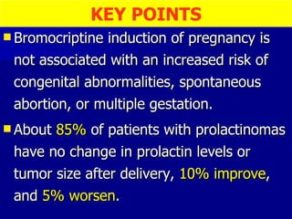 Bromocriptine induction of pregnancy is not associated with an increased risk of congenital abnormalities, spontaneous abortion, or multiple gestation. About  85%  of patients with prolactinomas have no change in prolactin levels or tumor size after delivery,  10% improve , and  5% worsen . KEY POINTS 