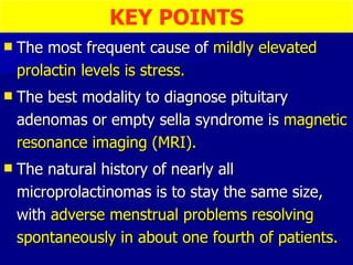 The most frequent cause of  mildly elevated prolactin levels is stress. The best modality to diagnose pituitary adenomas or empty sella syndrome is  magnetic resonance imaging (MRI). The natural history of nearly all microprolactinomas is to stay the same size, with  adverse menstrual problems resolving spontaneously in about one fourth of patients. KEY POINTS 
