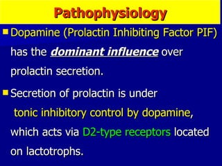 Dopamine (Prolactin Inhibiting Factor PIF)  has the  dominant influence  over prolactin secretion.  Secretion of prolactin is under  tonic inhibitory control by dopamine , which acts via  D2-type receptors  located on lactotrophs.  Pathophysiology 