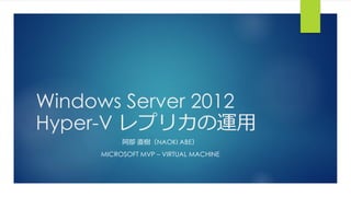 Windows Server 2012
Hyper-V レプリカの運用
阿部 直樹（NAOKI ABE）
MICROSOFT MVP – VIRTUAL MACHINE
 