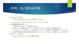 （参考）自己署名証明書
 MakeCart の入手方法
 Windows 8 用 Windows ソフトウェア開発キット (SDK)
http://msdn.microsoft.com/ja-JP/windows/hardware/hh852363
 Windows SDK for Windows 8 をダウンロードし、インストールする
 自己署名証明書の作成ポイント
 自己署名をするためのルート証明書を作成する
 作成したルート証明書で署名されたサーバー証明とクライアント証明を持つ証明書を作成する
 プライマリサーバーで作成したルート証明書をレプリカサーバーの信頼された証明機関にインストールする
 自己署名証明書は証明書の失効確認が使えないので、レジストリを修正して失効確認しないように修正する
 参考サイト：COMPNET
 Hyper-V 3.0 で Hyper-V レプリカを構成する準備
http://www.compnet.jp/index.php/archives/3262
 