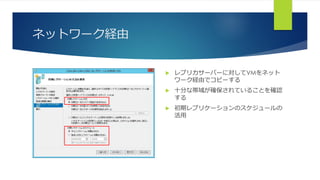 ネットワーク経由
 レプリカサーバーに対してVMをネット
ワーク経由でコピーする
 十分な帯域が確保されていることを確認
する
 初期レプリケーションのスケジュールの
活用
 