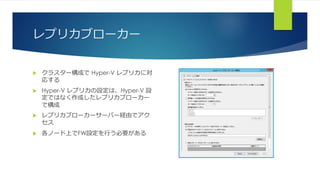 レプリカブローカー
 クラスター構成で Hyper-V レプリカに対
応する
 Hyper-V レプリカの設定は、Hyper-V 設
定ではなく作成したレプリカブローカー
で構成
 レプリカブローカーサーバー経由でアク
セス
 各ノード上でFW設定を行う必要がある
 