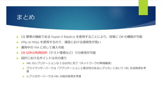 まとめ
 OS 標準の機能である Hyper-V Replica を使用することにより、容易に DR の構築が可能
 Http or Https を使用するので、通信における接続性が高い
 運用中の VM に対して導入可能
 DR 以外の利用目的（テスト環境など）での使用が可能
 設計におけるポイントは次の通り
 HRL のレプリケーションは 5 分以内に完了（ネットワークの帯域確保）
 プライマリサーバーでは「アプリケーションと整合性のあるレプリカ」において HRL 生成負荷を考
慮
 レプリカサーバーでは HRL の結合負荷を考慮
 