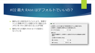 #02 最大 RAM はデフォルトでいいの？
 動的メモリ設定を行うことにより、物理マ
シンに搭載されている最大メモリ量以上の
メモリを VM に割り当てることが可能
 動的メモリの最大 RAM は 1T の設定に
なっている
 
