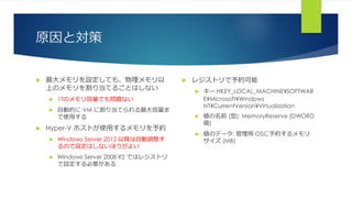 原因と対策
 最大メモリを設定しても、物理メモリ以
上のメモリを割り当てることはしない
 1Tのメモリ容量でも問題ない
 自動的に VM に割り当てられる最大容量ま
で使用する
 Hyper-V ホストが使用するメモリを予約
 Windows Server 2012 以降は自動調整す
るので設定はしないほうがよい
 Windows Server 2008 R2 ではレジストリ
で設定する必要がある
 レジストリで予約可能
 キー:HKEY_LOCAL_MACHINE¥SOFTWAR
E¥Microsoft¥Windows
NT¥CurrentVersion¥Virtualization
 値の名前 (型): MemoryReserve (DWORD
値)
 値のデータ: 管理用 OSに予約するメモリ
サイズ (MB)
 