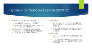 Hyper-V on Windows Server 2008 R2
 ハイパーバイザは NUMA を認識
 VM 配置時に NUMA ノードを考慮。
 可能な限り、NUMA ノードをまたがないよう
に VM のメモリを確保する
 単一NUMAノード内で足りない場合は
「NUMA ノードにまたがるメモリ割り当
て」の設定によって挙動が変わる
 ON の場合
 単一の NUMA ノード内でメモリを確保でき
なかった場合は、ノードをまたいでメモリを
確保する
 メモリに空きがあれば、 NUMA ノードの大
きさを超える「大きな VM」も配置できるこ
とになる
 OFF の場合
 NUMA ノードをまたぐメモリ割り当ては行わ
ない
 「システム全体でみればメモリが空いている
ように見えるが、 VM を起動できない」こと
があり得る
 