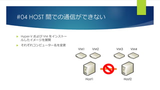 #04 HOST 間での通信ができない
 Hyper-V および VM をインストー
ルしたイメージを展開
 それぞれコンピューター名を変更
Host1 Host2
VM1 VM2 VM3 VM4
 