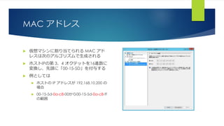 MAC アドレス
 仮想マシンに割り当てられる MAC アド
レスは次のアルゴリズムで生成される
 ホストIPの第 3、4 オクテットを16進数に
変換し、先頭に「00-15-5D」を付与する
 例としては
 ホストの IP アドレスが 192.168.10.200 の
場合
 00-15-5d-0a-c8-00から00-15-5d-0a-c8-ff
の範囲
 