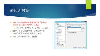 原因と対策
 PxE ブートをサポートするのは「レガシ
ネットワークアダプター」のみ
 ネットワークアダプターはサポートしない
 スタートアップ順序で「レガシネット
ワークアダプター」を上位にする
 IDE にハードディスクを接続
 