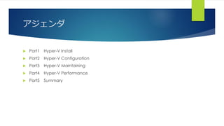 アジェンダ
 Part1 Hyper-V Install
 Part2 Hyper-V Configuration
 Part3 Hyper-V Maintaining
 Part4 Hyper-V Performance
 Part5 Summary
 